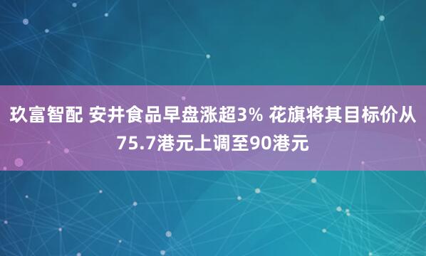 玖富智配 安井食品早盘涨超3% 花旗将其目标价从75.7港元上调至90港元