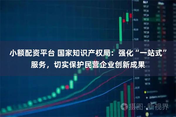 小额配资平台 国家知识产权局：强化“一站式”服务，切实保护民营企业创新成果