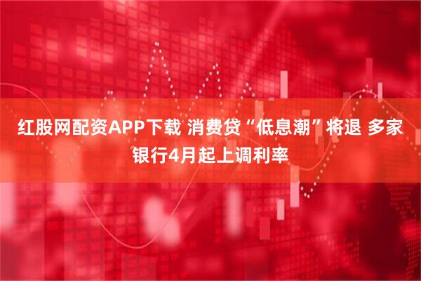 红股网配资APP下载 消费贷“低息潮”将退 多家银行4月起上调利率