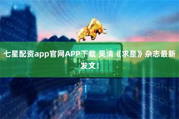 七星配资app官网APP下载 吴清《求是》杂志最新发文！