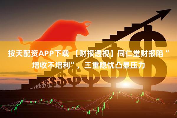 按天配资APP下载 【财报透视】同仁堂财报陷“增收不增利”，三重隐忧凸显压力