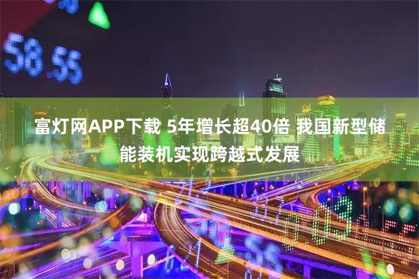 富灯网APP下载 5年增长超40倍 我国新型储能装机实现跨越式发展