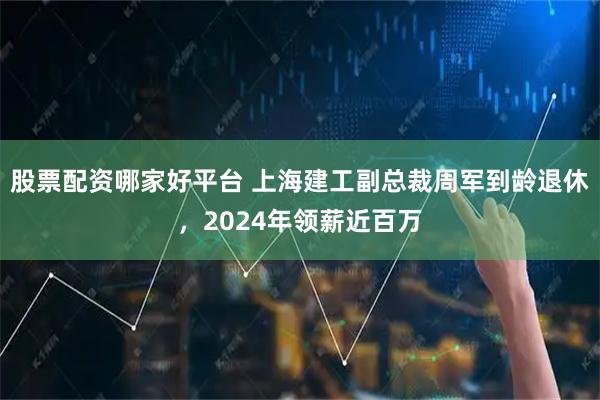 股票配资哪家好平台 上海建工副总裁周军到龄退休，2024年领薪近百万