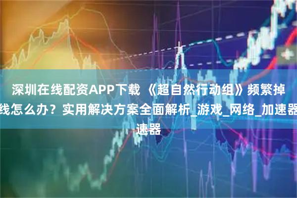 深圳在线配资APP下载 《超自然行动组》频繁掉线怎么办？实用解决方案全面解析_游戏_网络_加速器