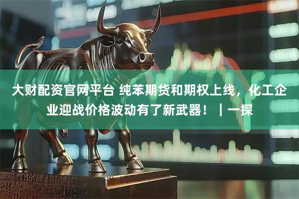 大财配资官网平台 纯苯期货和期权上线，化工企业迎战价格波动有了新武器！｜一探