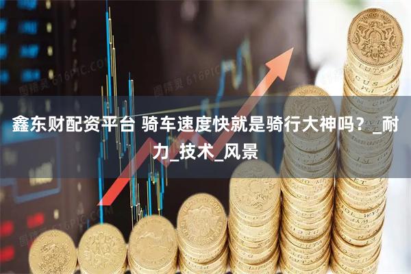 鑫东财配资平台 骑车速度快就是骑行大神吗？_耐力_技术_风景