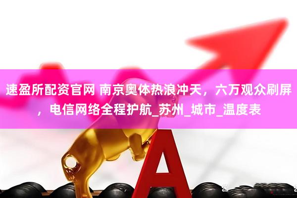 速盈所配资官网 南京奥体热浪冲天，六万观众刷屏，电信网络全程护航_苏州_城市_温度表