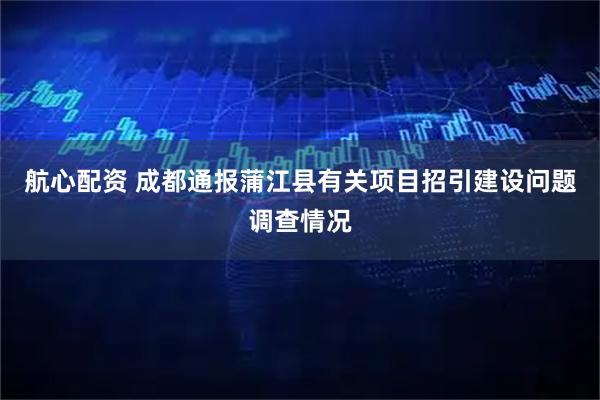 航心配资 成都通报蒲江县有关项目招引建设问题调查情况