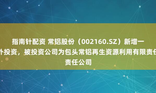 指南针配资 常铝股份（002160.SZ）新增一起对外投资，被投资公司为包头常铝再生资源利用有限责任公司