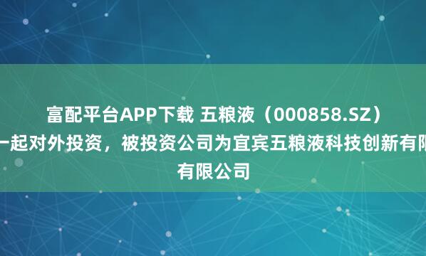 富配平台APP下载 五粮液（000858.SZ）新增一起对外投资，被投资公司为宜宾五粮液科技创新有限公司