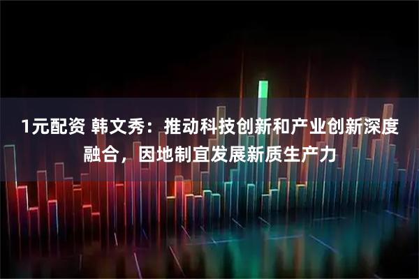 1元配资 韩文秀：推动科技创新和产业创新深度融合，因地制宜发展新质生产力