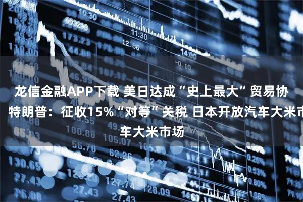 龙信金融APP下载 美日达成“史上最大”贸易协议！特朗普：征收15%“对等”关税 日本开放汽车大米市场
