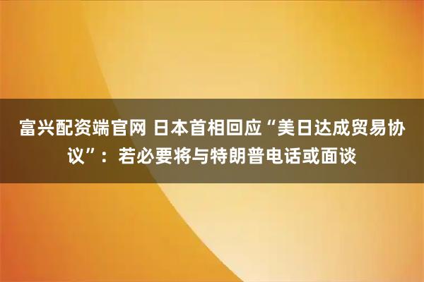 富兴配资端官网 日本首相回应“美日达成贸易协议”：若必要将与特朗普电话或面谈