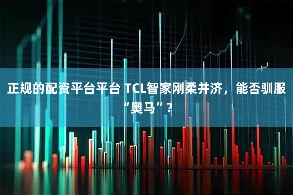 正规的配资平台平台 TCL智家刚柔并济，能否驯服“奥马”？