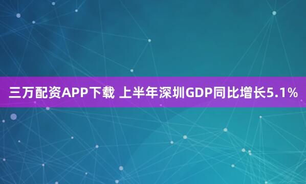 三万配资APP下载 上半年深圳GDP同比增长5.1%