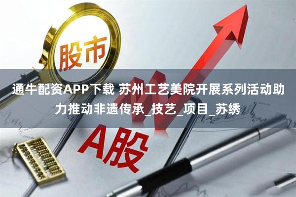 通牛配资APP下载 苏州工艺美院开展系列活动助力推动非遗传承_技艺_项目_苏绣