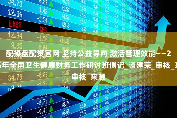 配操盘配资官网 坚持公益导向 激活管理效能——2025年全国卫生健康财务工作研讨班侧记_谈建荣_审核_来源