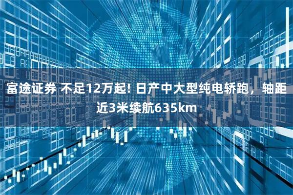 富途证券 不足12万起! 日产中大型纯电轿跑，轴距近3米续航635km