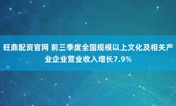 旺鼎配资官网 前三季度全国规模以上文化及相关产业企业营业收入增长7.9%