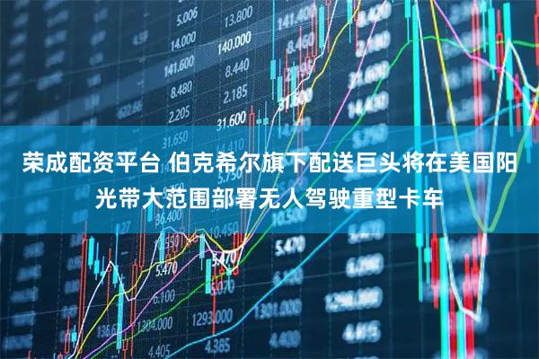 荣成配资平台 伯克希尔旗下配送巨头将在美国阳光带大范围部署无人驾驶重型卡车
