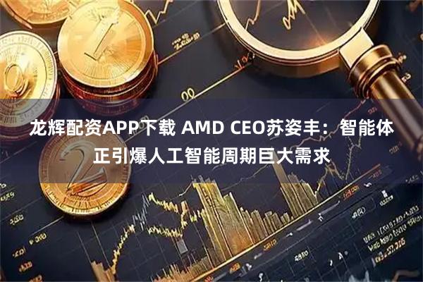 龙辉配资APP下载 AMD CEO苏姿丰：智能体正引爆人工智能周期巨大需求